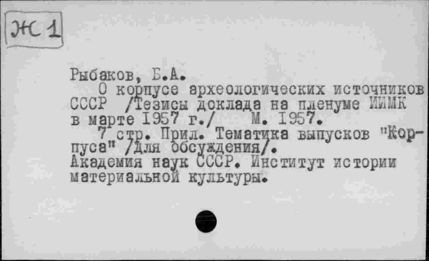 ﻿OK і
Рыбаков, Б.і.
О корпусе археологических источников СССР /Тезисы доклада на пленуме ИЕМК в марте 1957 г./ М. 1957.
7 стр. Прил. Тематика выпусков "Корпуса” /для обсуждения/.
Академия наук СССР. Институт истории материальном культуры.